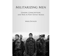 Militarizing Men: Gender, Conscription, and War in Post-Soviet Russia