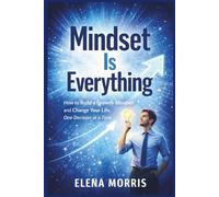 MINDSET IS EVERYTHING: How to Build a Growth Mindset and Change Your Life, One Decision at a Time