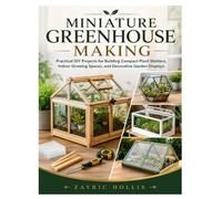MINIATURE GREENHOUSE MAKING: Practical DIY Projects for Building Compact Plant Shelters, Indoor Growing Spaces, and Decorative Garden Displays
