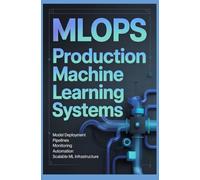 MLOPS PRODUCTION MACHINE LEARNING SYSTEMS: Model Deployment Pipelines Monitoring Automation and Scalable ML Infrastructure