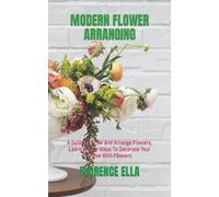 MODERN FLOWER ARRANGING: A Guide To Grow And Arrange Flowers, Learn Simple Ways To Decorate Your Home With Flowers