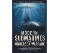 Modern Submarines and Undersea Warfare: The History of Modern Warships, US Navy, Russian and Chinese Nuclear Submarines, Sonar, Missiles, Underwater Drones, and Modern Anti-Submarine Warfare