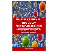 MOLECULAR AND CELL BIOLOGY FOR COMPLETE BEGINNERS: The Definitive Guide on Exploring the Interactions Between Molecules and Cells and the Mechanisms of Cellular Function and Regulation