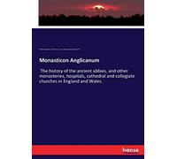 Monasticon Anglicanum: The history of the ancient abbies, and other monasteries, hospitals, cathedral and collegiate churches in England and Wales.
