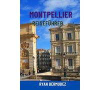 MONTPELLIER REISEFÜHRER: Top-Attraktionen, Geheimtipps, malerische Spaziergänge, Essen und Wein, Karten und komplette Reiserouten - Ihre ultimative Reise nach Südfrankreich