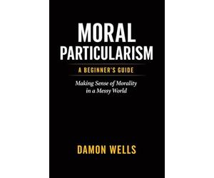Moral Particularism: A Beginner's Guide: Making Sense of Morality in a Messy World
