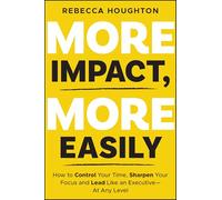 More Impact, More Easily: Control Your Time, Sharpen Focus & Lead Like an Executive – At Any Level