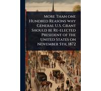 More Than one Hundred Reasons why General U.S. Grant Should be Re-elected President of the United States on November 5th, 1872