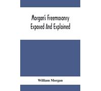 Morgan'S Freemasonry Exposed And Explained; Showing The Origin, History And Nature Of Masonry, Its Effects On The Government, And The Christian ... A Clear And Correct View Of The Manner O