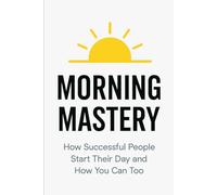 Morning Mastery: How Successful People Start Their Day and How You Can Too