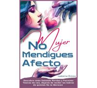 Mujer No Mendigues Afecto: Descubre cómo sanando heridas y patrones tóxicos de raíz, dejaras de recibir las sobras de quienes No te merecen
