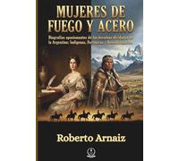 MUJERES DE FUEGO Y ACERO: Biografías apasionantes de las heroínas olvidadas de la Argentina: Indígenas, Fortineras y Revolucionarias.