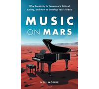 Music on Mars: Why Creativity Is Tomorrow’s Critical Ability, and How to Develop Yours Today