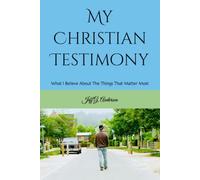 My Christian Testimony: What I Believe About The Things That Matter Most