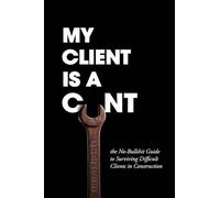 My Client Is A Cunt: the No-Bullshit Guide to Surviving Difficult Clients in Construction