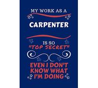 My Work As A Carpenter Is So Top Secret Even I Don't Know What I'm Doing: Perfect Gag Gift For A Top Secret Carpenter | Blank Lined Notebook Journal | ... | Birthday| Hen | | Anniversary | Chris