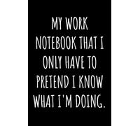 My Work Notebook That I Only Have To Pretend I Know What I'm Doing: Funny Gift For Someone Who Loves Sarcasm and Hates Work - Notebook Log Book Journal.