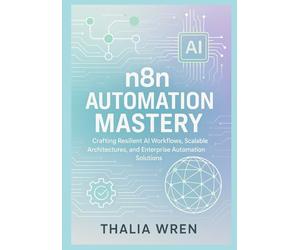 n8n Automation Mastery: Building AI-Driven Workflows and Scalable Systems: Crafting Resilient AI Workflows, Scalable Architectures, and Enterprise Automation Solutions
