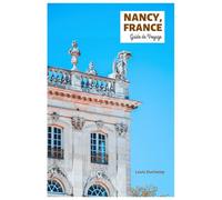 Nancy, France Guide de Voyage: Explorez les principales attractions, les trésors cachés, la vieille ville, l'architecture Art nouveau, la cuisine et ... journée en Lorraine avec des itinéraires
