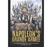 Napoleon’s Grande Armée: The History and Legacy of the French Army during the Napoleonic Wars