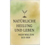Natürliche Heilung und Leben im Einklang mit der Natur - mein Weg zum Eco-Hof: Ganzheitlicher Selbstheilungsweg für Körper, Geist und Alltag