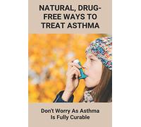 Natural, Drug-Free Ways To Treat Asthma: Don't Worry As Asthma Is Fully Curable: How To Beat Asthma Without An Inhaler