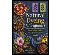Natural Dyeing for Beginners: Simple Step-by-Step Projects to Create Vibrant Fabrics with Plants, Food Scraps, and Pure Ingredients at Home