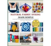 NATURAL FABRIC DYEING MADE SIMPLE: Unlocking Simple to Advanced Projects for Creating Beautiful, Sustainable and Vibrant Colored Fabrics Using Eco-Friendly Techniques