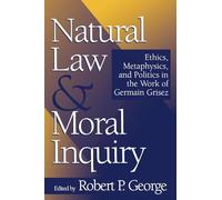 Natural Law and Moral Inquiry: Ethics, Metaphysics, and Politics in the Work of German Grisez: Ethics, Metaphysics, and Politics in the Work of Germain Grisez