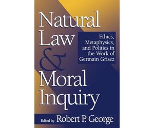 Natural Law and Moral Inquiry: Ethics, Metaphysics, and Politics in the Work of German Grisez: Ethics, Metaphysics, and Politics in the Work of Germain Grisez