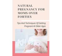 Natural Pregnancy For Moms Over Forties: Tips And Techniques Of Getting Pregnant At Older Ages