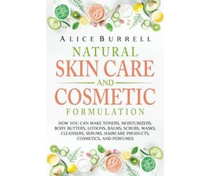 Natural Skin Care and Cosmetic Formulation: How You Can Make Toners, Moisturizers, Body Butters, Lotions, Balms, Scrubs, Masks, Cleansers, Serums, Haircare Products, Cosmetics, and Perfumes