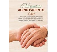 Navigating Aging Parents: A Practical Guide to Caring for Aging Parents with Confidence, Compassion, and Peace of Mind
