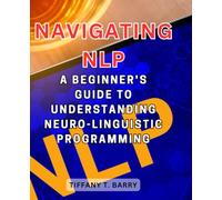 Navigating NLP: A Beginner's Guide to Understanding Neuro-Linguistic Programming: Discover the Foundations of NLP and Harness its Transformative Power
