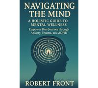 Navigating the Mind: A Holistic Guide to Mental Wellness: Empower Your Journey through Anxiety, Trauma, and ADHD