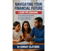 Navigating Your Financial Future: A Guide for New Canadians: Empowering Immigrants to Thrive in Canada’s Financial Landscape