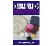 Needle Felting: A Beginner’s Guide to Creating Simple & Beautiful Needle Felting Projects With Step by Step Instructions & Illustrative Pictures