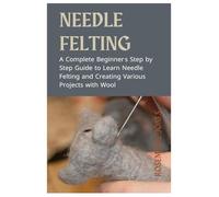 Needle Felting: A Complete Beginner's Step by Step Guide to Learn Needle Felting and Creating Various Projects with Wool