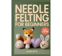 NEEDLE FELTING FOR BEGINNERS: A Step-by-Step Visual Guide to 3D Wool Sculpting: 30 Adorable DIY Projects to Create Realistic Animals and Whimsical Fairies with Essential Safety Tips for Beginners