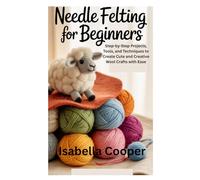 Needle Felting for Beginners: Step-by-Step Projects, Tools, and Techniques to Create Cute and Creative Wool Crafts with Ease