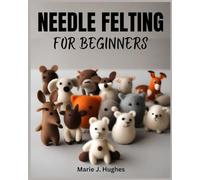 NEEDLE FELTING FOR BEGINNERS: The Complete Step-by-Step User Guide to Basic DIY Projects