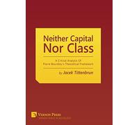 Neither Capital, nor Class: A Critical Analysis of Pierre Bourdieu's Theoretical Framework (Vernon Series in Sociology)