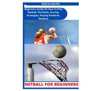 NETBALL FOR BEGINNERS: Beginners Guide On How To Play Netball, The Rules, Scoring, Strategies, Playing Positions, Glossary