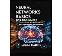 NEURAL NETWORKS BASICS FOR BEGINNERS: An Introduction to How Neural Networks work, Core Concepts, and Terminology