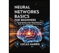 NEURAL NETWORKS BASICS FOR BEGINNERS: An Introduction to How Neural Networks work, Core Concepts, and Terminology