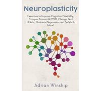 Neuroplasticity: Exercises to Improve Cognitive Flexibility, Conquer Trauma & PTSD, Change Bad Habits, Eliminate Depression and So Much More!