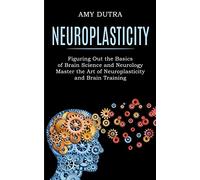Neuroplasticity: Figuring Out the Basics of Brain Science and Neurology (Master the Art of Neuroplasticity and Brain Training)
