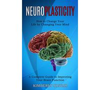 Neuroplasticity: How to Change Your Life by Changing Your Mind (A Complete Guide to Improving Your Brain Function)