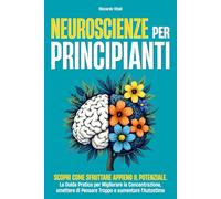 NEUROSCIENZE PER PRINCIPIANTI: Scopri come sfruttare appieno il potenziale. La Guida Pratica per Migliorare la Concentrazione, smettere di Pensare Troppo e aumentare l'Autostima