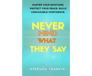NEVER MIND WHAT THEY SAY: MASTER YOUR EMOTIONS. PROTECT YOUR PEACE. BUILD UNSHAKABLE CONFIDENCE.